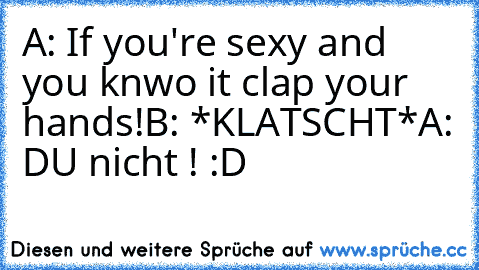 A: If you're sexy and you knwo it clap your hands!
B: *KLATSCHT*
A: DU nicht ! :D