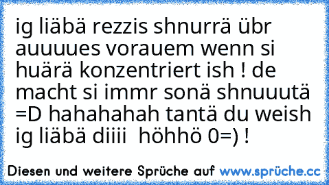 ig liäbä rezzis shnurrä übr auuuues vorauem wenn si huärä konzentriert ish ! de macht si immr sonä shnuuutä =D hahahahah tantä du weish ig liäbä diiii ♥♥ höhhö 0=) !