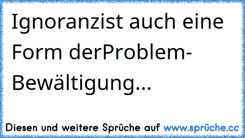 Ignoranz
ist auch eine Form der
Problem- Bewältigung...