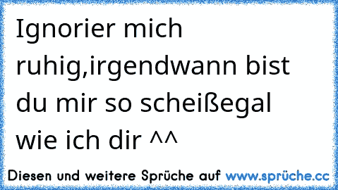 Ignorier mich ruhig,irgendwann bist du mir so scheißegal  wie ich dir ^^