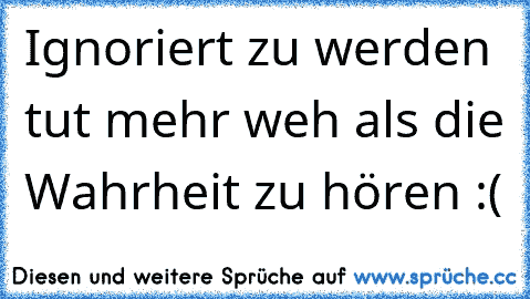 Ignoriert zu werden tut mehr weh als die Wahrheit zu hören :(