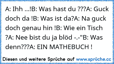 A: Ihh ...!
B: Was hast du ???
A: Guck doch da !
B: Was ist da?
A: Na guck doch genau hin !
B: Wie ein Tisch ?
A: Nee bist du ja blöd -.-"
B: Was denn???
A: EIN MATHEBUCH !