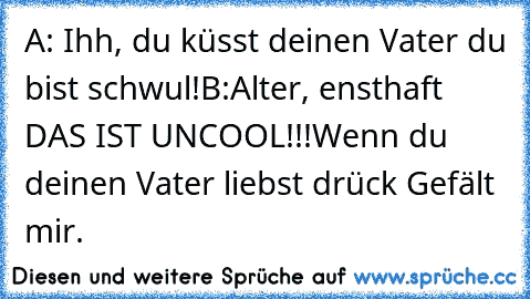 A: Ihh, du küsst deinen Vater du bist schwul!
B:Alter, ensthaft DAS IST UNCOOL!!!
Wenn du deinen Vater liebst drück Gefält mir.