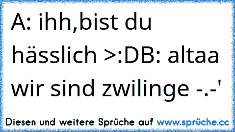 A: ihh,bist du hässlich >:D
B: altaa wir sind zwilinge -.-'