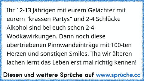 Ihr 12-13 Jährigen mit eurem Gelächter mit eurem "krassen Partys" und 2-4 Schlücke Alkohol sind bei euch schon 2-4  Wodkawirkungen. Dann noch diese übertriebenen Pinnwandeinträge mit 100-ten Herzen und sonstigen Smiles. Tha wir älteren lachen lernt das Leben erst mal richtig kennen!