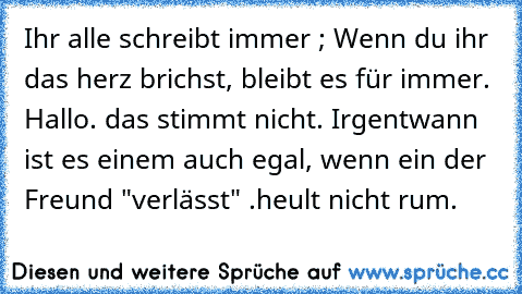 Ihr alle schreibt immer ; Wenn du ihr das herz brichst, bleibt es für immer. 
Hallo. das stimmt nicht. Irgentwann ist es einem auch egal, wenn ein der Freund "verlässt" .
heult nicht rum.