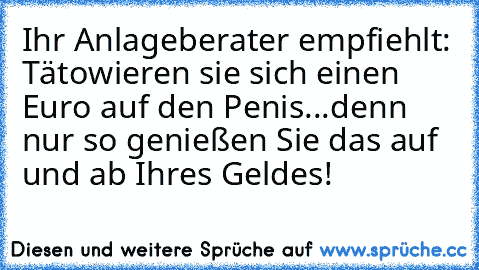 Ihr Anlageberater empfiehlt: Tätowieren sie sich einen Euro auf den Penis...
denn nur so genießen Sie das auf und ab Ihres Geldes!