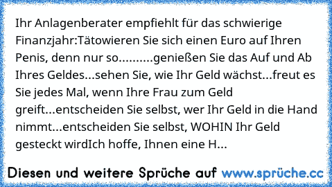 Ihr Anlagenberater empfiehlt für das schwierige Finanzjahr:
Tätowieren Sie sich einen Euro auf Ihren Penis, denn nur so.......
...genießen Sie das Auf und Ab Ihres Geldes
...sehen Sie, wie Ihr Geld wächst
...freut es Sie jedes Mal, wenn Ihre Frau zum Geld greift
...entscheiden Sie selbst, wer Ihr Geld in die Hand nimmt
...entscheiden Sie selbst, WOHIN Ihr Geld gesteckt wird
Ich hoffe, Ihnen ein...