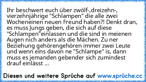 Ihr beschwert euch über zwölf-,dreizehn-, vierzehnjährige "Schlampen" die alle zwei Wochen
einen neuen Freund haben?! Denkt dran, es muss Jungs geben, die sich auf diese "Schlampen"
einlassen und die sind in meienen Augen nich anders als die Mächen. Zu ner Beziehung gehören
gehören immer zwei Leute und wenn eins davon ne "Schlampe" is, dann muss es jemanden geben
der sich zumindest drauf einlässt ...