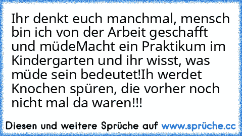 Ihr denkt euch manchmal, mensch bin ich von der Arbeit geschafft und müde
Macht ein Praktikum im Kindergarten und ihr wisst, was müde sein bedeutet!
Ih werdet Knochen spüren, die vorher noch nicht mal da waren!!!