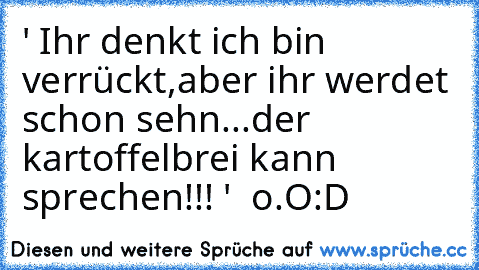 ' Ihr denkt ich bin verrückt,aber ihr werdet schon sehn...der kartoffelbrei kann sprechen!!! '  o.O
:D