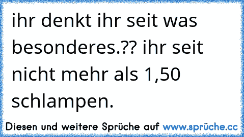 ihr denkt ihr seit was besonderes.?? ihr seit nicht mehr als 1,50 schlampen.