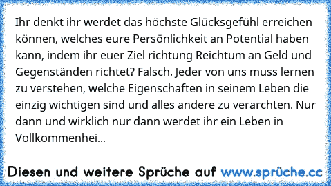 Ihr denkt ihr werdet das höchste Glücksgefühl erreichen können, welches eure Persönlichkeit an Potential haben kann, indem ihr euer Ziel richtung Reichtum an Geld und Gegenständen richtet? Falsch. Jeder von uns muss lernen zu verstehen, welche Eigenschaften in seinem Leben die einzig wichtigen sind und alles andere zu verarchten. Nur dann und wirklich nur dann werdet ihr ein Leben in Vollkommenhei...