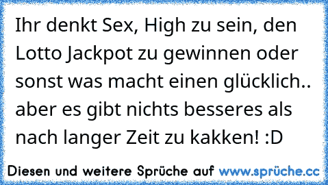 Ihr denkt Sex, High zu sein, den Lotto Jackpot zu gewinnen oder sonst was macht einen glücklich.. aber es gibt nichts besseres als nach langer Zeit zu kakken! ♥
:D