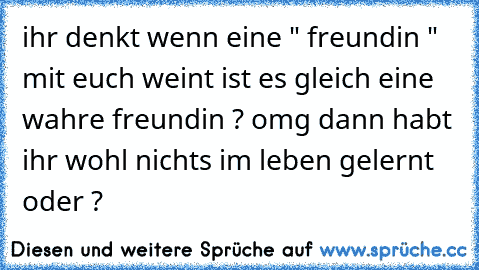 ihr denkt wenn eine " freundin " mit euch weint ist es gleich eine wahre freundin ? omg dann habt ihr wohl nichts im leben gelernt oder ?