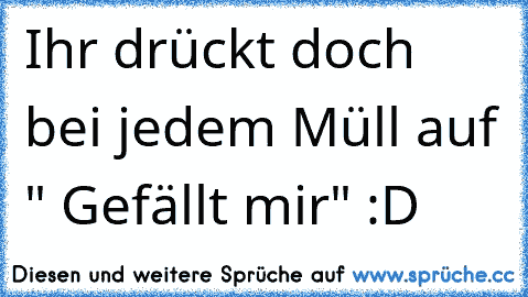 Ihr drückt doch bei jedem Müll auf " Gefällt mir" :D