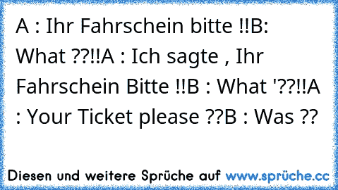 A : Ihr Fahrschein bitte !!
B: What ??!!
A : Ich sagte , Ihr Fahrschein Bitte !!
B : What '??!!
A : Your Ticket please ??
B : Was ??