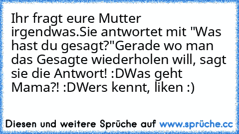 Ihr fragt eure Mutter irgendwas.
Sie antwortet mit "Was hast du gesagt?"
Gerade wo man das Gesagte wiederholen will, sagt sie die Antwort! :D
Was geht Mama?! :D
Wers kennt, liken :)