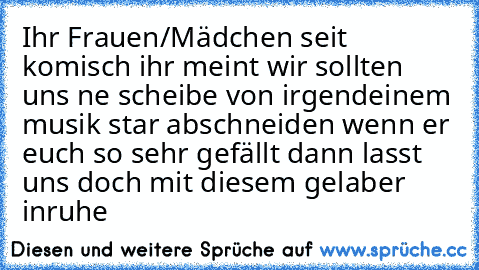 Ihr Frauen/Mädchen seit komisch ihr meint wir sollten uns ne scheibe von irgendeinem musik star abschneiden wenn er euch so sehr gefällt dann lasst uns doch mit diesem gelaber inruhe