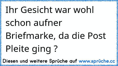 Ihr Gesicht war wohl schon auf´ner Briefmarke, da die Post Pleite ging ?