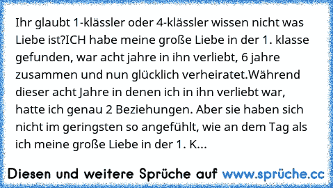 Ihr glaubt 1-klässler oder 4-klässler wissen nicht was Liebe ist?
ICH habe meine große Liebe in der 1. klasse gefunden, war acht jahre in ihn verliebt, 6 jahre zusammen und nun glücklich verheiratet.
Während dieser acht Jahre in denen ich in ihn verliebt war, hatte ich genau 2 Beziehungen. Aber sie haben sich nicht im geringsten so angefühlt, wie an dem Tag als ich meine große Liebe in der 1. K...