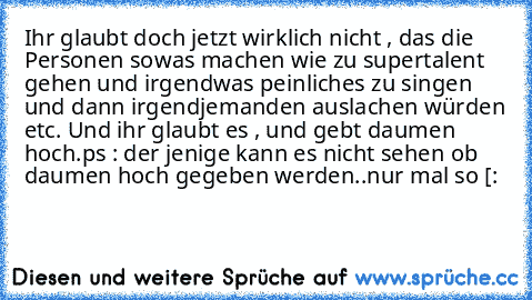 Ihr glaubt doch jetzt wirklich nicht , das die Personen sowas machen wie zu supertalent gehen und irgendwas peinliches zu singen und dann irgendjemanden auslachen würden etc. 
Und ihr glaubt es , und gebt daumen hoch.
ps : der jenige kann es nicht sehen ob daumen hoch gegeben werden..
nur mal so [: