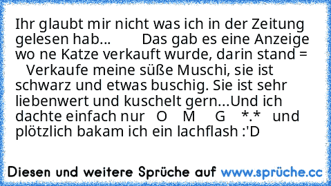 Ihr glaubt mir nicht was ich in der Zeitung gelesen hab...        Das gab es eine Anzeige wo ´ne Katze verkauft wurde, darin stand =     Verkaufe meine süße Muschi, sie ist schwarz und etwas buschig. Sie ist sehr liebenwert und kuschelt gern...
Und ich dachte einfach nur   O    M     G    *.*   und plötzlich bakam ich ein lachflash :'D