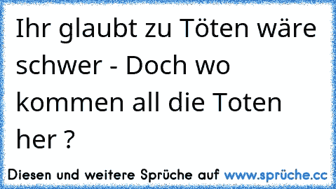 Ihr glaubt zu Töten wäre schwer - Doch wo kommen all die Toten her ?