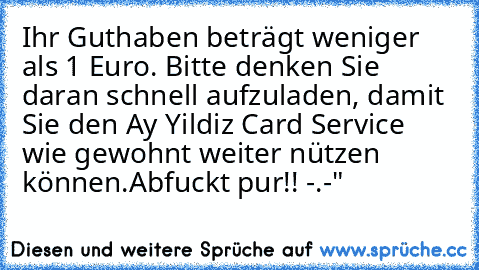 Ihr Guthaben beträgt weniger als 1 Euro. Bitte denken Sie daran schnell aufzuladen, damit Sie den Ay Yildiz Card Service wie gewohnt weiter nützen können.
Abfuckt pur!! -.-"