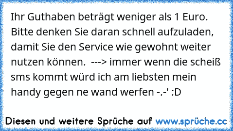 Ihr Guthaben beträgt weniger als 1 Euro. Bitte denken Sie daran schnell aufzuladen, damit Sie den Service wie gewohnt weiter nutzen können.  ---> immer wenn die scheiß sms kommt würd ich am liebsten mein handy gegen ne wand werfen -.-' :D