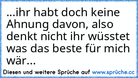 ...ihr habt doch keine Ahnung davon, also denkt nicht ihr wüsstet was das beste für mich wär...