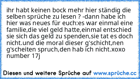 ihr habt keinen bock mehr hier ständig die selben sprüche zu lesen ? -dann habe ich hier was neues für euch:
es war einmal eine familie,die viel geld hatte,einmal entschied sie sich das geld zu spenden,sie tat es doch nicht.
und die moral dieser g'schicht,nen g'scheiten spruch,den hab ich nicht.
xoxo number 17
j