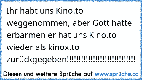 Ihr habt uns Kino.to weggenommen, aber Gott hatte erbarmen er hat uns Kino.to wieder als kinox.to zurückgegeben!!!!!!!!!!!!!!!!!!!!!!!!!!!!!