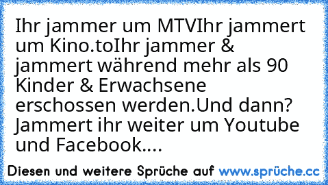 Ihr jammer um MTV
Ihr jammert um Kino.to
Ihr jammer & jammert während mehr als 90 Kinder & Erwachsene erschossen werden.
Und dann? Jammert ihr weiter um Youtube und Facebook....