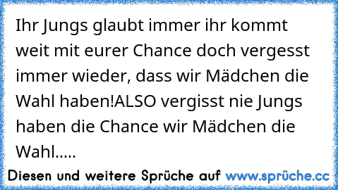 Ihr Jungs glaubt immer ihr kommt weit mit eurer Chance doch vergesst immer wieder, dass wir Mädchen die Wahl haben!ALSO vergisst nie Jungs haben die Chance wir Mädchen die Wahl.....