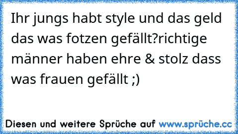 Ihr jungs habt style und das geld das was fotzen gefällt?richtige männer haben ehre & stolz dass was frauen gefällt ;)