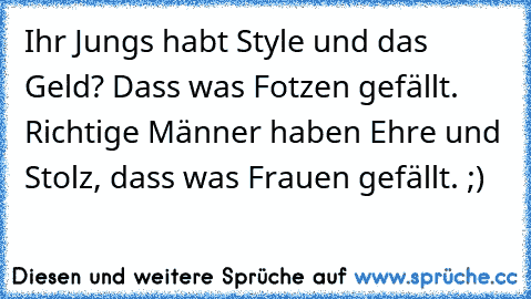 Ihr Jungs habt Style und das Geld? Dass was Fotzen gefällt. Richtige Männer haben Ehre und Stolz, dass was Frauen gefällt. ;)