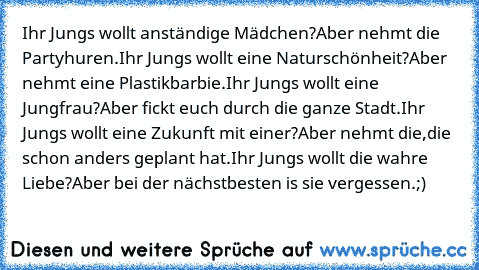 Ihr Jungs wollt anständige Mädchen?
Aber nehmt die Partyhuren.
Ihr Jungs wollt eine Naturschönheit?
Aber nehmt eine Plastikbarbie.
Ihr Jungs wollt eine Jungfrau?
Aber fickt euch durch die ganze Stadt.
Ihr Jungs wollt eine Zukunft mit einer?
Aber nehmt die,die schon anders geplant hat.
Ihr Jungs wollt die wahre Liebe?
Aber bei der nächstbesten is sie vergessen.
;)