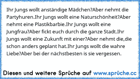 Ihr Jungs wollt anständige Mädchen?
Aber nehmt die Partyhuren.
Ihr Jungs wollt eine Naturschönheit?
Aber nehmt eine Plastikbarbie.
Ihr Jungs wollt eine Jungfrau?
Aber fickt euch durch die ganze Stadt.
Ihr Jungs wollt eine Zukunft mit einer?
Aber nehmt die,die schon anders geplant hat.
Ihr Jungs wollt die wahre Liebe?
Aber bei der nächstbesten is sie vergessen.