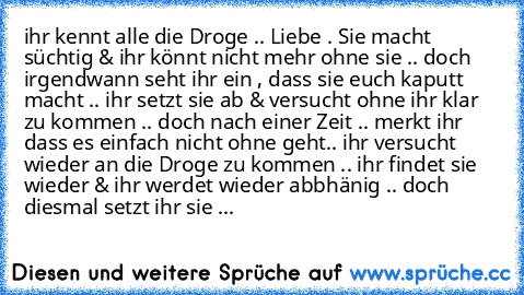 ihr kennt alle die Droge .. Liebe . Sie macht süchtig & ihr könnt nicht mehr ohne sie .. doch irgendwann seht ihr ein , dass sie euch kaputt macht .. ihr setzt sie ab & versucht ohne ihr klar zu kommen .. doch nach einer Zeit .. merkt ihr dass es einfach nicht ohne geht.. ihr versucht wieder an die Droge zu kommen .. ihr findet sie wieder & ihr werdet wieder abbhänig .. doch diesmal setzt ihr s...