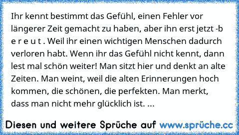 Ihr kennt bestimmt das Gefühl, einen Fehler vor längerer Zeit gemacht zu haben, aber ihn erst jetzt -b e r e u t . Weil ihr einen wichtigen Menschen dadurch verloren habt. Wenn ihr das Gefühl nicht kennt, dann lest mal schön weiter! Man sitzt hier und denkt an alte Zeiten. Man weint, weil die alten Erinnerungen hoch kommen, die schönen, die perfekten. Man merkt, dass man nicht mehr glücklich is...