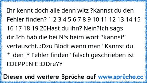 Ihr kennt doch alle denn witz ?
Kannst du den Fehler finden? 1 2 3 4 5 6 7 8 9 10 11 12 13 14 15 16 17 18 19 20
Hast du ihn? Nein?
Ich sags dir.
Ich hab die bei N's beim wort ''kannst'' vertauscht..
:D
zu Blödt wenn man "Kannst du *_den_* Fehler finden" falsch geschrieben ist !!
DEPPEN !! :D
DreYY