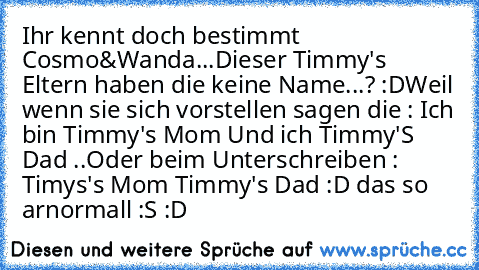 Ihr kennt doch bestimmt Cosmo&Wanda...
Dieser Timmy's Eltern haben die keine Name...? :D
Weil wenn sie sich vorstellen sagen die : Ich bin Timmy's Mom Und ich Timmy'S Dad ..Oder beim Unterschreiben : Timys's Mom Timmy's Dad :D das so arnormall :S :D