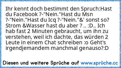 Ihr kennt doch bestimmt den Spruch:
Hast du Facebook ?
-"Nein."
Hast du Msn ?
-"Nein."
Hast du Icq ?
-"Nein."
&' sonst so? Strom &Wasser hast du aber ? .. :D
.. Ich hab fast 2 Minuten gebraucht, um ihn zu verstehen, weil ich dachte, das würden 2 Leute in einem Chat schreiben :o Geht's irgendjemandem manchmal genauso?:D