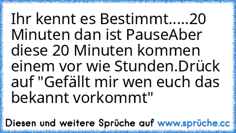 Ihr kennt es Bestimmt...
..20   Minuten dan ist Pause
Aber diese 20 Minuten kommen einem vor wie Stunden.
Drück auf "Gefällt mir wen euch das bekannt vorkommt"