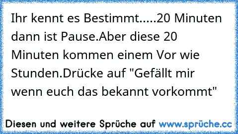 Ihr kennt es Bestimmt...
..20 Minuten dann ist Pause.
Aber diese 20 Minuten kommen einem Vor wie Stunden.
Drücke auf "Gefällt mir wenn euch das bekannt vorkommt"