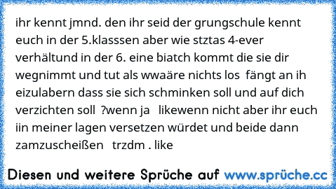 ihr kennt jmnd. den ihr seid der grungschule kennt  euch in der 5.klasssen aber wie stztas 4-ever verhältund in der 6. eine biatch kommt die sie dir wegnimmt und tut als wwaäre nichts los  fängt an ih eizulabern dass sie sich schminken soll und auf dich verzichten soll  ?
wenn ja   like
wenn nicht aber ihr euch iin meiner lagen versetzen würdet und beide dann zamzuscheißen   trzdm . like