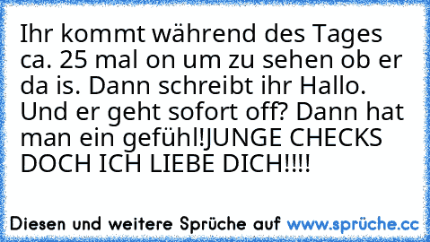 Ihr kommt während des Tages ca. 25 mal on um zu sehen ob er da is. Dann schreibt ihr Hallo. Und er geht sofort off? Dann hat man ein gefühl!
JUNGE CHECKS DOCH ICH LIEBE DICH!!!!