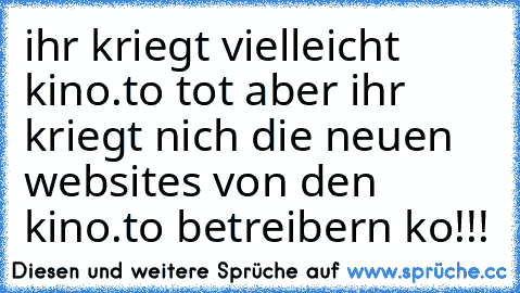 ihr kriegt vielleicht kino.to tot aber ihr kriegt nich die neuen websites von den kino.to betreibern ko!!!