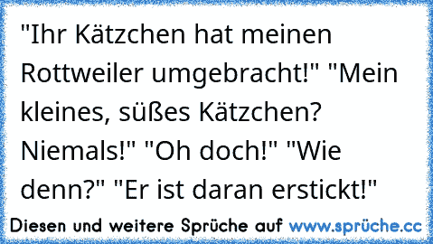 "Ihr Kätzchen hat meinen Rottweiler umgebracht!" "Mein kleines, süßes Kätzchen? Niemals!" "Oh doch!" "Wie denn?" "Er ist daran erstickt!"